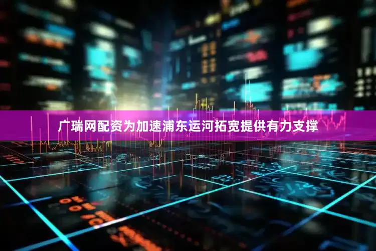 广瑞网配资为加速浦东运河拓宽提供有力支撑