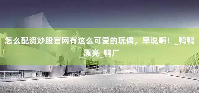 怎么配资炒股官网有这么可爱的玩偶，早说啊！_鸭鸭_漂亮_鸭厂