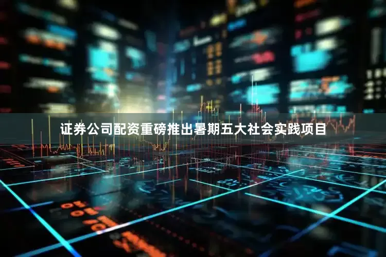 证券公司配资重磅推出暑期五大社会实践项目
