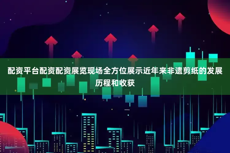 配资平台配资配资展览现场全方位展示近年来非遗剪纸的发展历程和收获