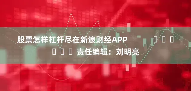 股票怎样杠杆尽在新浪财经APP            						责任编辑：刘明亮