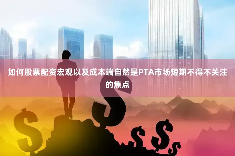 如何股票配资宏观以及成本端自然是PTA市场短期不得不关注的焦点