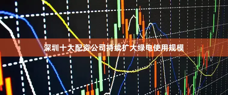 深圳十大配资公司持续扩大绿电使用规模