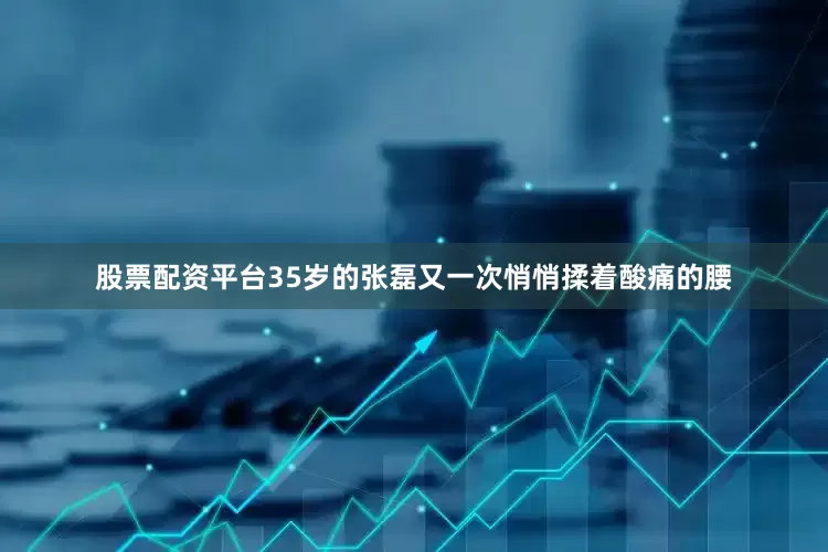 股票配资平台35岁的张磊又一次悄悄揉着酸痛的腰
