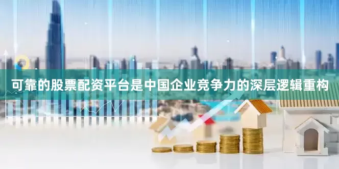 可靠的股票配资平台是中国企业竞争力的深层逻辑重构