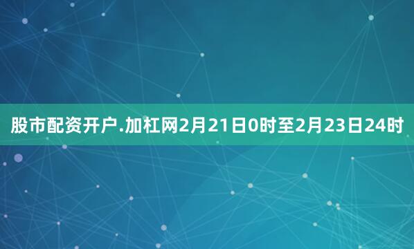 股市配资开户.加杠网2月21日0时至2月23日24时