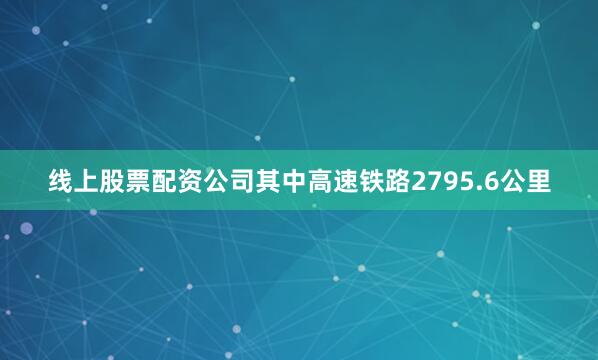 线上股票配资公司其中高速铁路2795.6公里