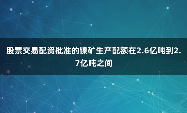 股票交易配资批准的镍矿生产配额在2.6亿吨到2.7亿吨之间