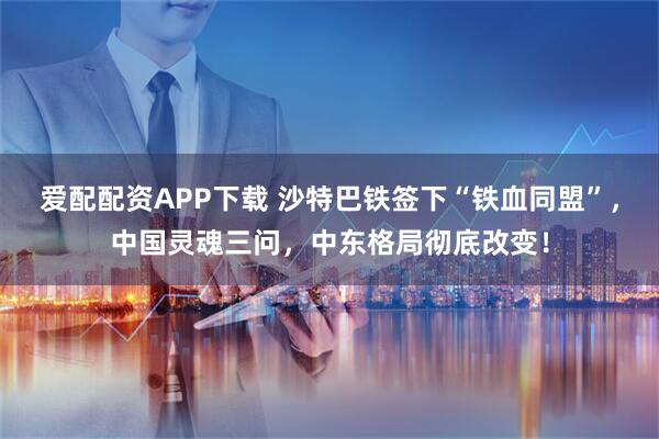 爱配配资APP下载 沙特巴铁签下“铁血同盟”,中国灵魂三问,中东格局彻底改变!