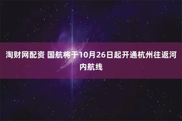 淘财网配资 国航将于10月26日起开通杭州往返河内航线