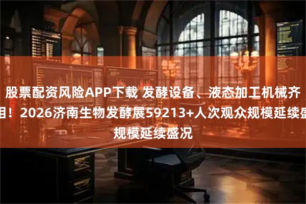 股票配资风险APP下载 发酵设备、液态加工机械齐亮相！2026济南生物发酵展59213+人次观众规模延续盛况