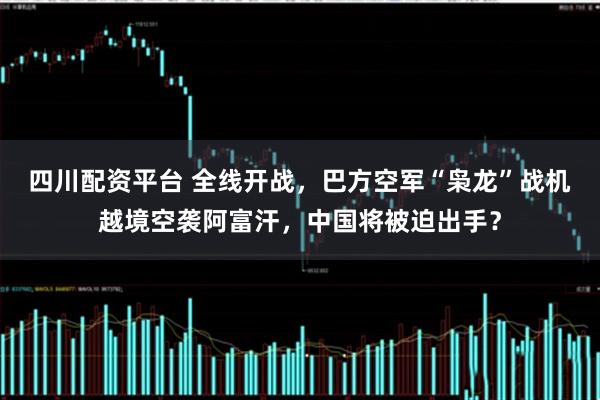 四川配资平台 全线开战，巴方空军“枭龙”战机越境空袭阿富汗，中国将被迫出手？