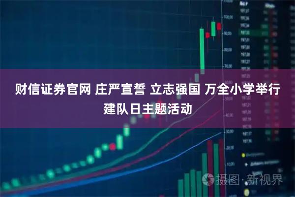 财信证券官网 庄严宣誓 立志强国 万全小学举行建队日主题活动