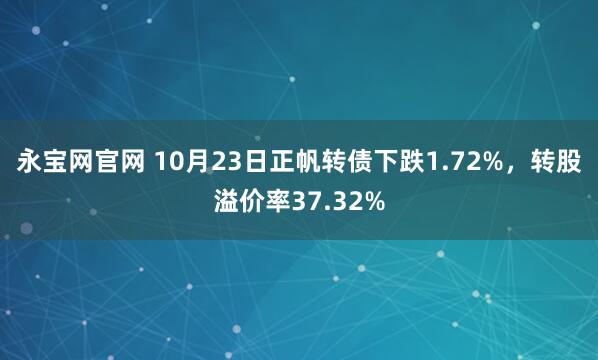 永宝网官网 10月23日正帆转债下跌1.72%,转股溢价率37.32%