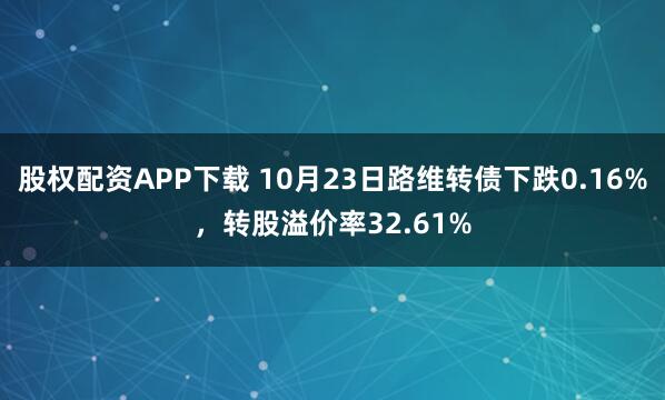 股权配资APP下载 10月23日路维转债下跌0.16%，转股溢价率32.61%