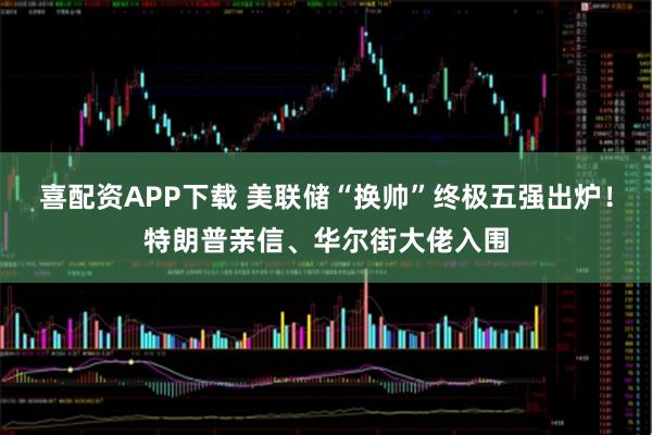 喜配资APP下载 美联储“换帅”终极五强出炉!特朗普亲信、华尔街大佬入围