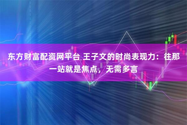 东方财富配资网平台 王子文的时尚表现力:往那一站就是焦点,无需多言