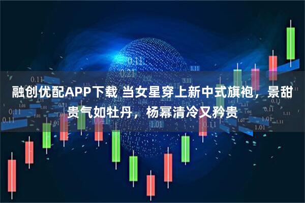 融创优配APP下载 当女星穿上新中式旗袍,景甜贵气如牡丹,杨幂清冷又矜贵