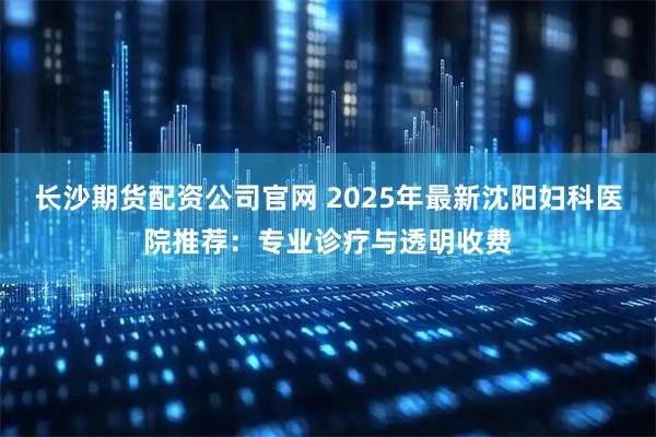 长沙期货配资公司官网 2025年最新沈阳妇科医院推荐：专业诊疗与透明收费