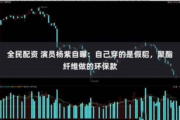 全民配资 演员杨紫自曝：自己穿的是假貂，聚酯纤维做的环保款
