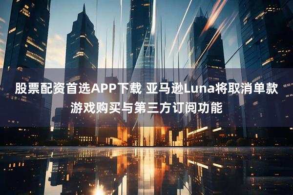股票配资首选APP下载 亚马逊Luna将取消单款游戏购买与第三方订阅功能