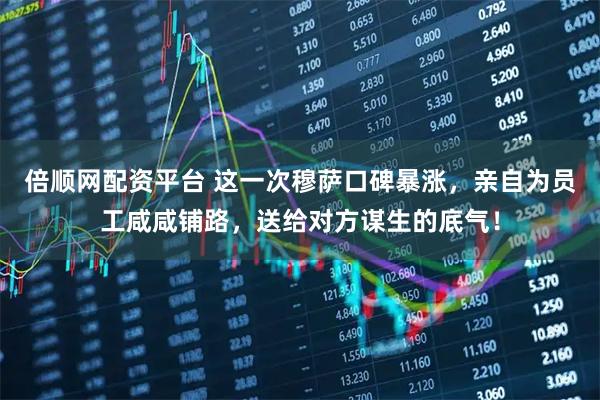 倍顺网配资平台 这一次穆萨口碑暴涨，亲自为员工咸咸铺路，送给对方谋生的底气！