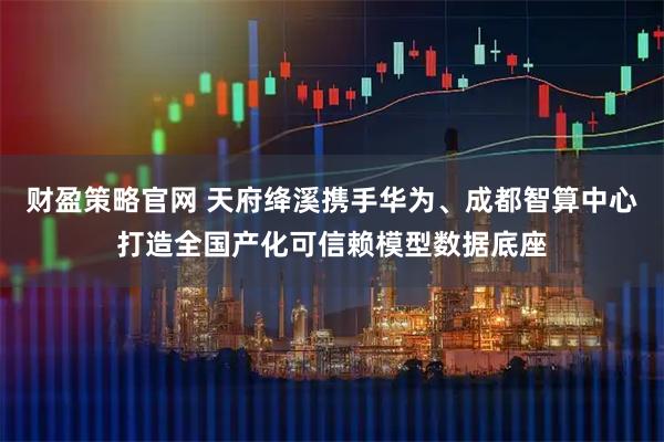 财盈策略官网 天府绛溪携手华为、成都智算中心打造全国产化可信赖模型数据底座