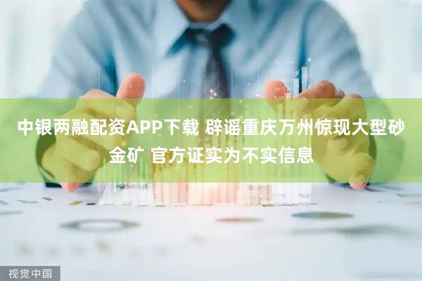 中银两融配资APP下载 辟谣重庆万州惊现大型砂金矿 官方证实为不实信息