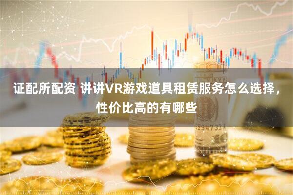 证配所配资 讲讲VR游戏道具租赁服务怎么选择，性价比高的有哪些