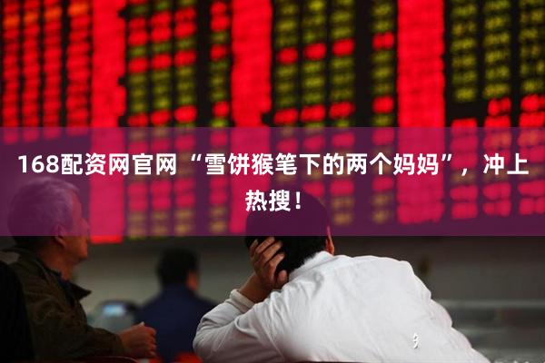 168配资网官网 “雪饼猴笔下的两个妈妈”，冲上热搜！