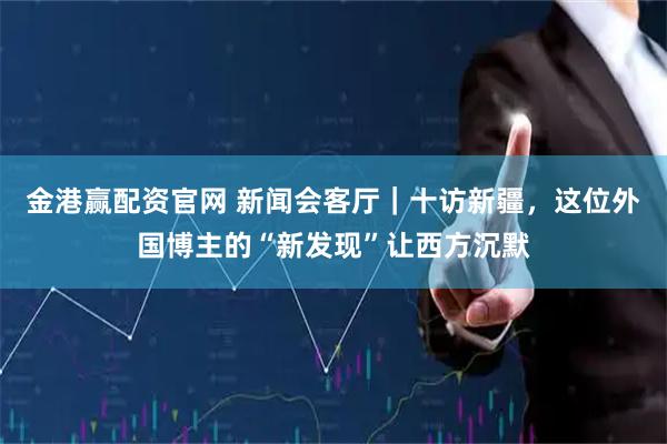 金港赢配资官网 新闻会客厅｜十访新疆，这位外国博主的“新发现”让西方沉默