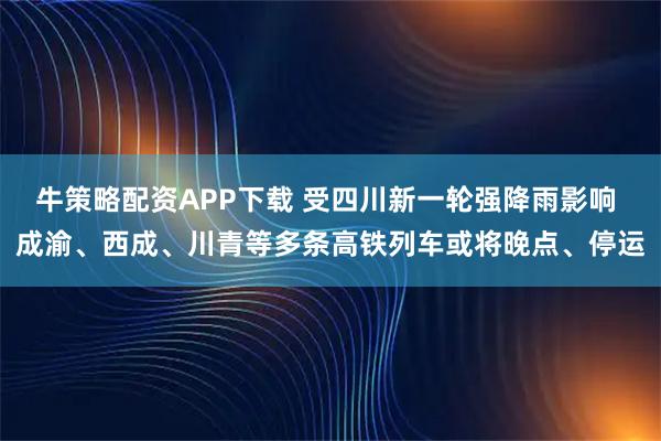 牛策略配资APP下载 受四川新一轮强降雨影响 成渝、西成、川青等多条高铁列车或将晚点、停运