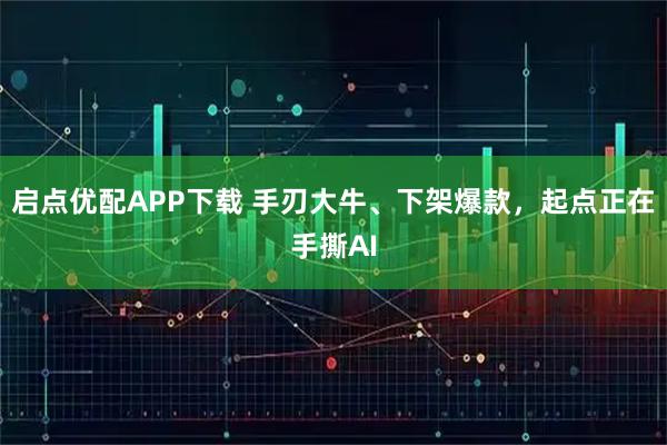 启点优配APP下载 手刃大牛、下架爆款，起点正在手撕AI